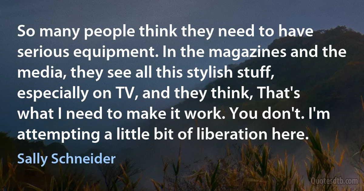 So many people think they need to have serious equipment. In the magazines and the media, they see all this stylish stuff, especially on TV, and they think, That's what I need to make it work. You don't. I'm attempting a little bit of liberation here. (Sally Schneider)