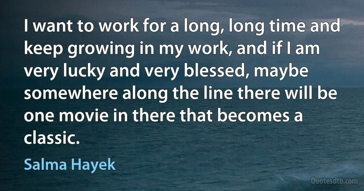 I want to work for a long, long time and keep growing in my work, and if I am very lucky and very blessed, maybe somewhere along the line there will be one movie in there that becomes a classic. (Salma Hayek)