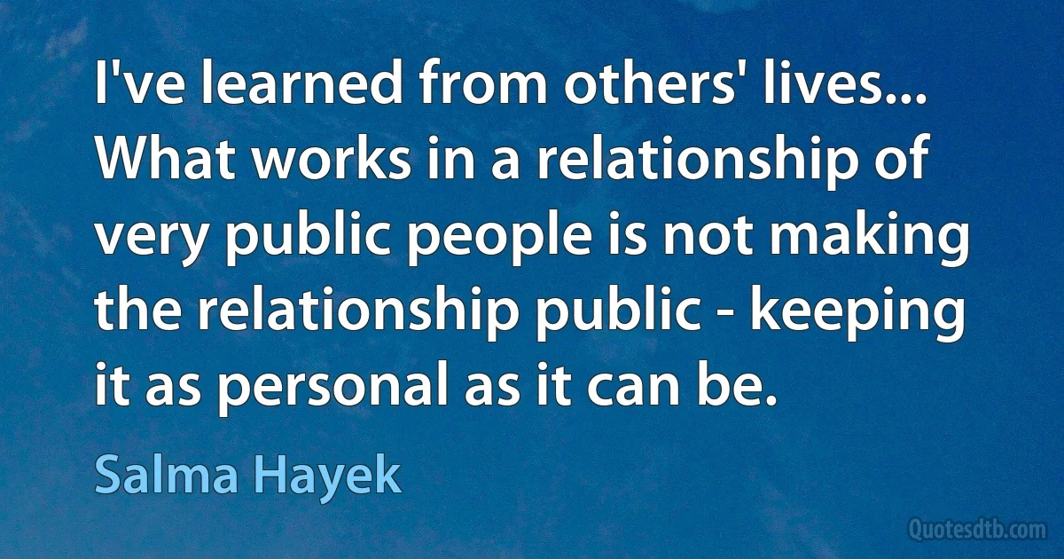 I've learned from others' lives... What works in a relationship of very public people is not making the relationship public - keeping it as personal as it can be. (Salma Hayek)