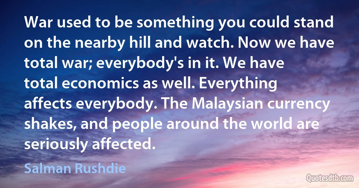 War used to be something you could stand on the nearby hill and watch. Now we have total war; everybody's in it. We have total economics as well. Everything affects everybody. The Malaysian currency shakes, and people around the world are seriously affected. (Salman Rushdie)