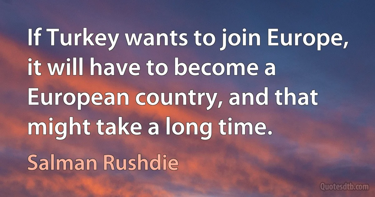 If Turkey wants to join Europe, it will have to become a European country, and that might take a long time. (Salman Rushdie)