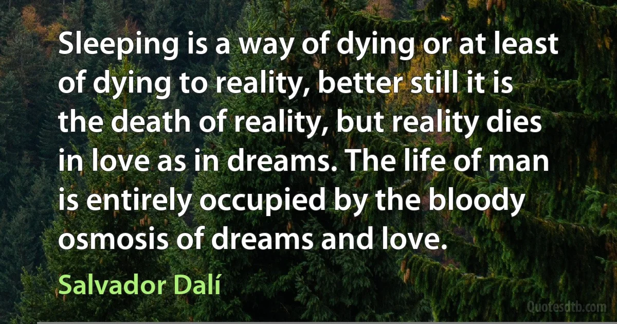 Sleeping is a way of dying or at least of dying to reality, better still it is the death of reality, but reality dies in love as in dreams. The life of man is entirely occupied by the bloody osmosis of dreams and love. (Salvador Dalí)