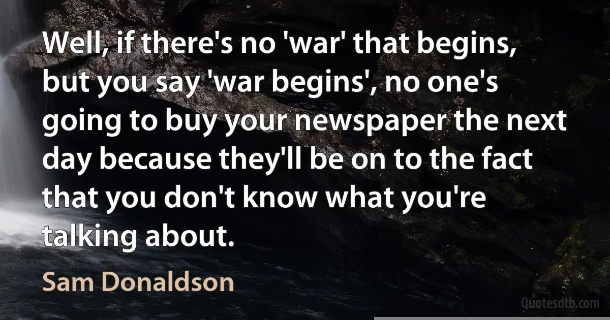 Well, if there's no 'war' that begins, but you say 'war begins', no one's going to buy your newspaper the next day because they'll be on to the fact that you don't know what you're talking about. (Sam Donaldson)