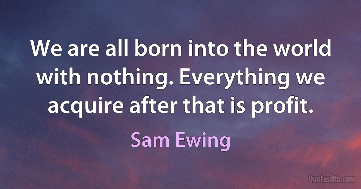 We are all born into the world with nothing. Everything we acquire after that is profit. (Sam Ewing)