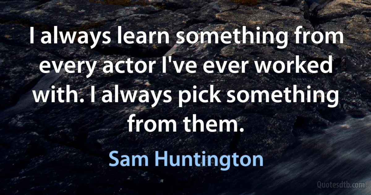 I always learn something from every actor I've ever worked with. I always pick something from them. (Sam Huntington)