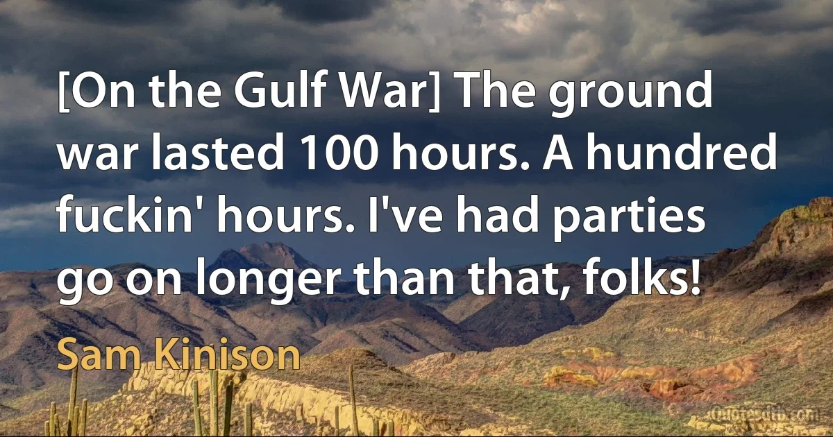 [On the Gulf War] The ground war lasted 100 hours. A hundred fuckin' hours. I've had parties go on longer than that, folks! (Sam Kinison)