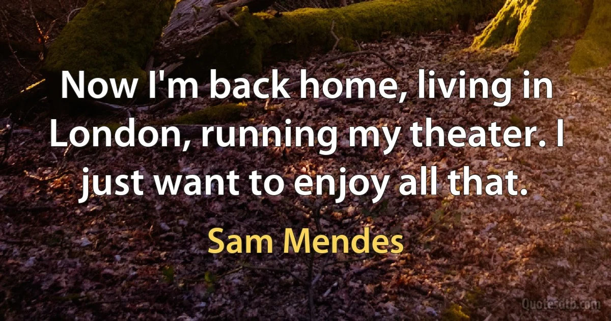 Now I'm back home, living in London, running my theater. I just want to enjoy all that. (Sam Mendes)