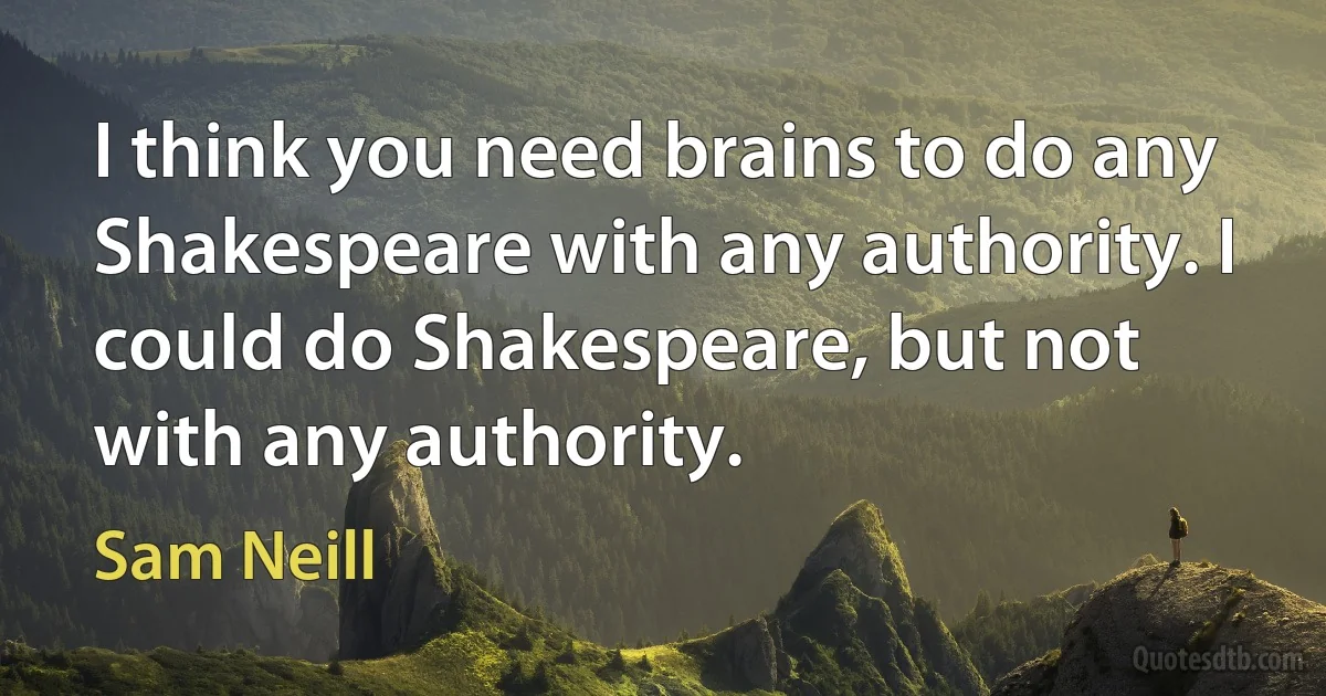 I think you need brains to do any Shakespeare with any authority. I could do Shakespeare, but not with any authority. (Sam Neill)