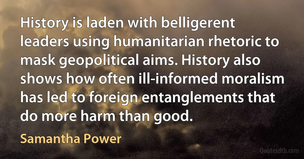 History is laden with belligerent leaders using humanitarian rhetoric to mask geopolitical aims. History also shows how often ill-informed moralism has led to foreign entanglements that do more harm than good. (Samantha Power)