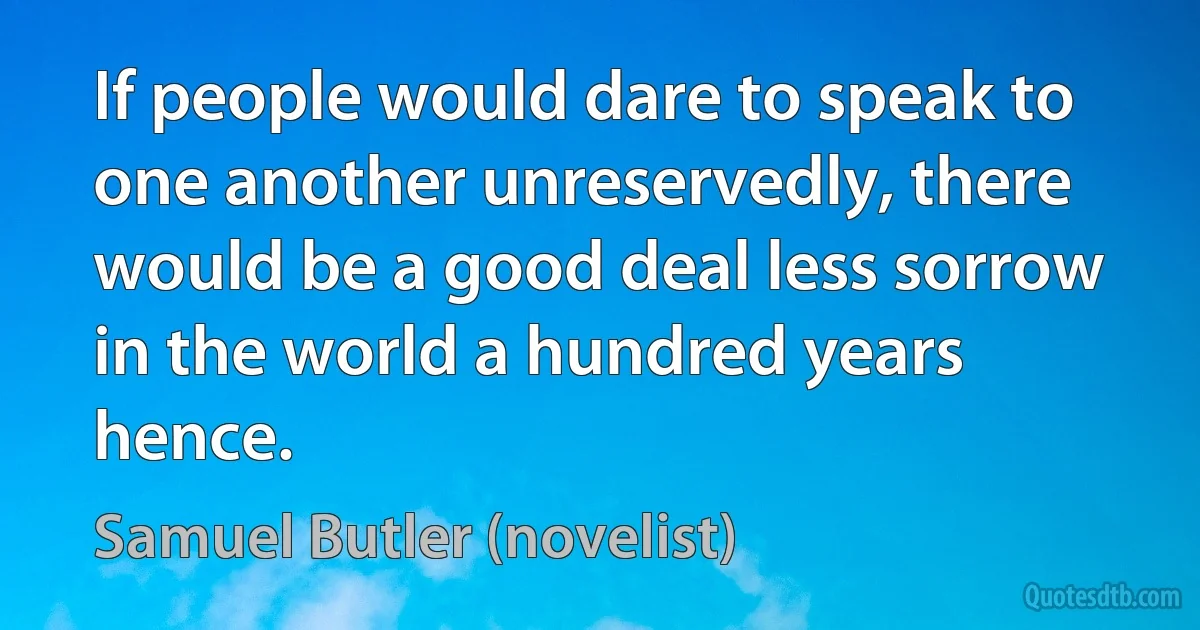 If people would dare to speak to one another unreservedly, there would be a good deal less sorrow in the world a hundred years hence. (Samuel Butler (novelist))