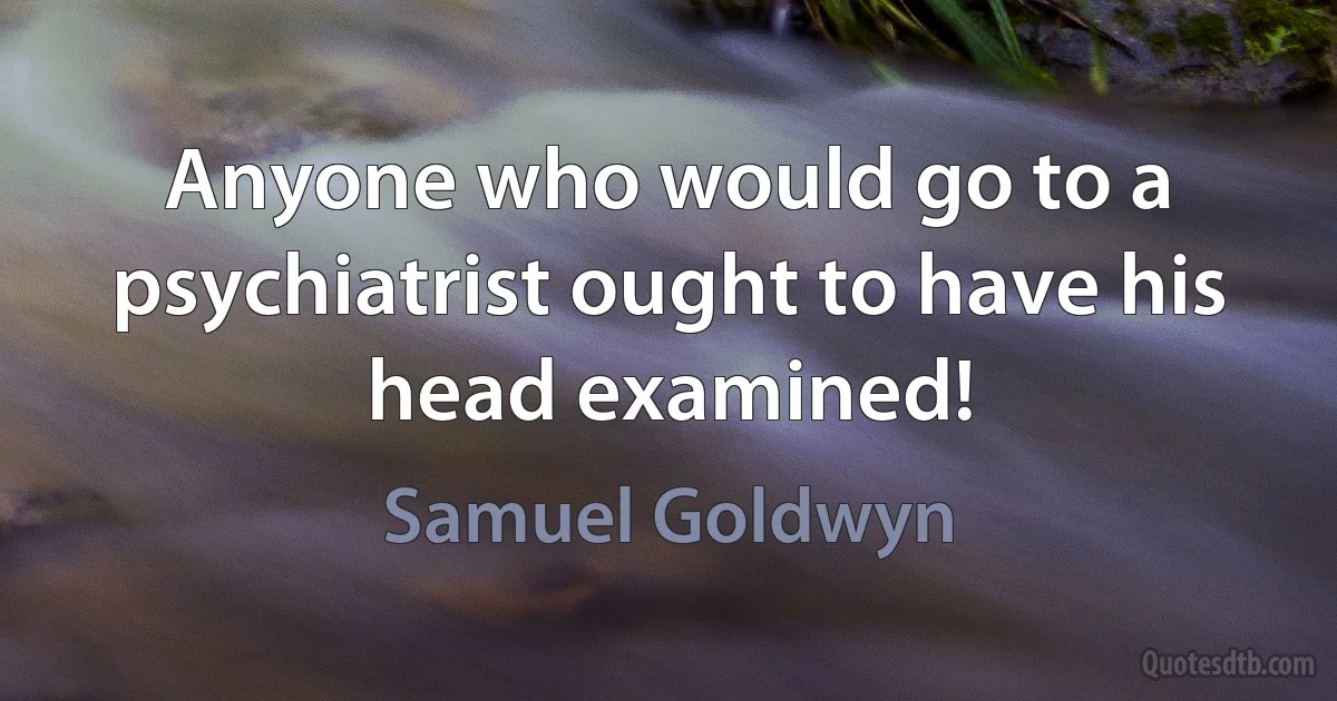 Anyone who would go to a psychiatrist ought to have his head examined! (Samuel Goldwyn)