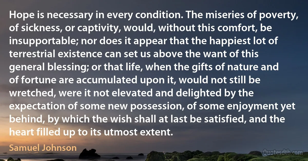 Hope is necessary in every condition. The miseries of poverty, of sickness, or captivity, would, without this comfort, be insupportable; nor does it appear that the happiest lot of terrestrial existence can set us above the want of this general blessing; or that life, when the gifts of nature and of fortune are accumulated upon it, would not still be wretched, were it not elevated and delighted by the expectation of some new possession, of some enjoyment yet behind, by which the wish shall at last be satisfied, and the heart filled up to its utmost extent. (Samuel Johnson)