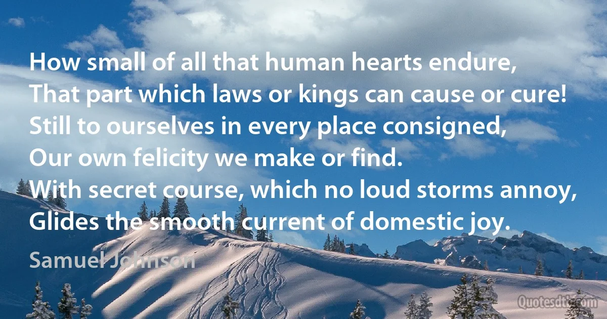 How small of all that human hearts endure,
That part which laws or kings can cause or cure!
Still to ourselves in every place consigned,
Our own felicity we make or find.
With secret course, which no loud storms annoy,
Glides the smooth current of domestic joy. (Samuel Johnson)