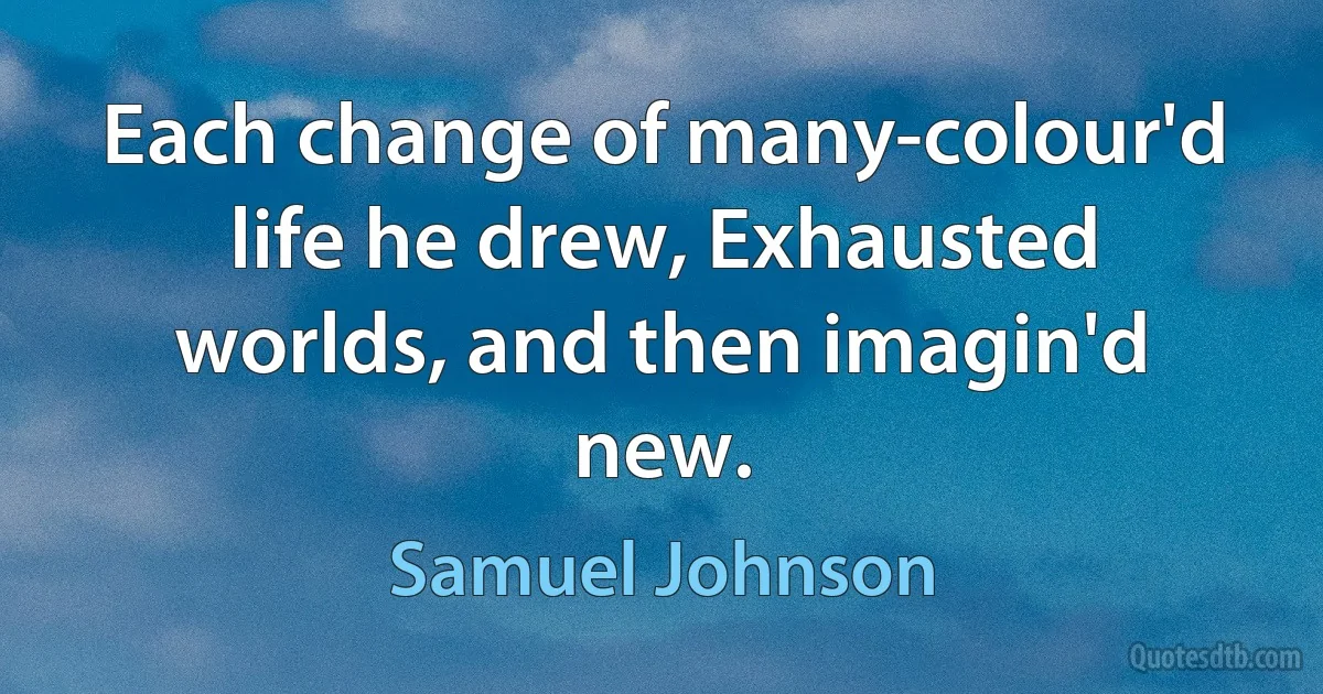 Each change of many-colour'd life he drew, Exhausted worlds, and then imagin'd new. (Samuel Johnson)