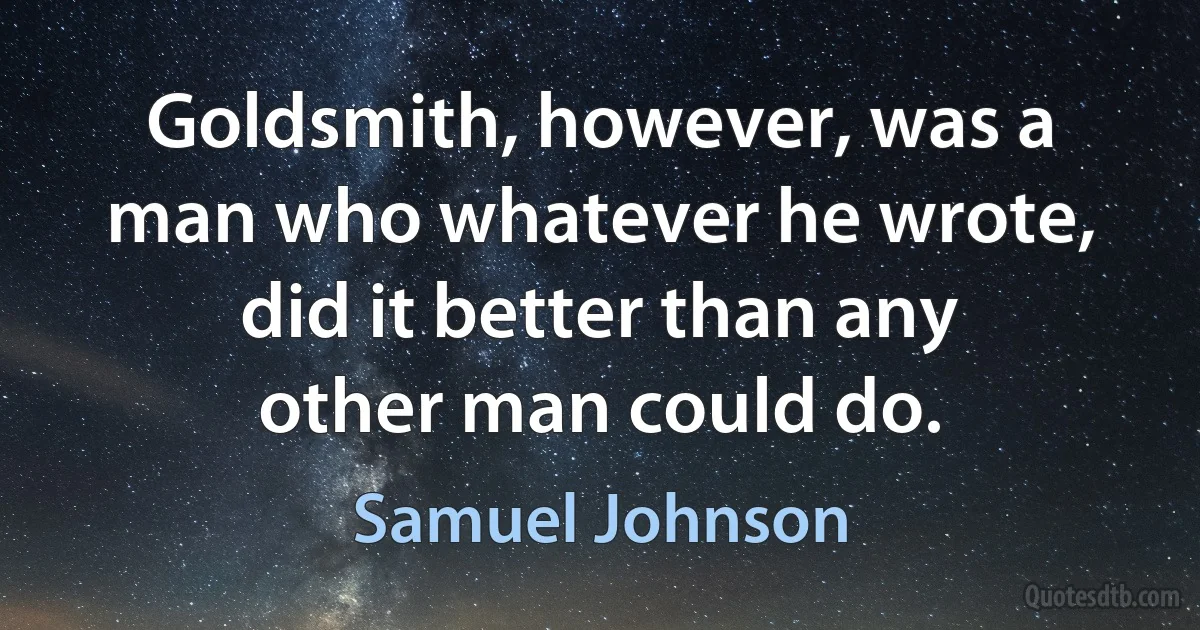 Goldsmith, however, was a man who whatever he wrote, did it better than any other man could do. (Samuel Johnson)