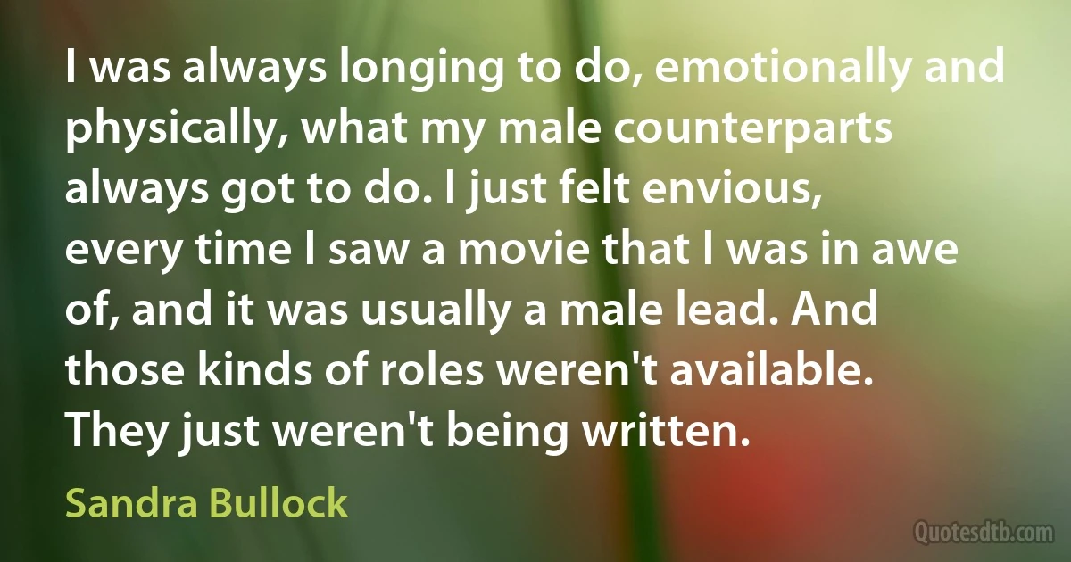 I was always longing to do, emotionally and physically, what my male counterparts always got to do. I just felt envious, every time I saw a movie that I was in awe of, and it was usually a male lead. And those kinds of roles weren't available. They just weren't being written. (Sandra Bullock)