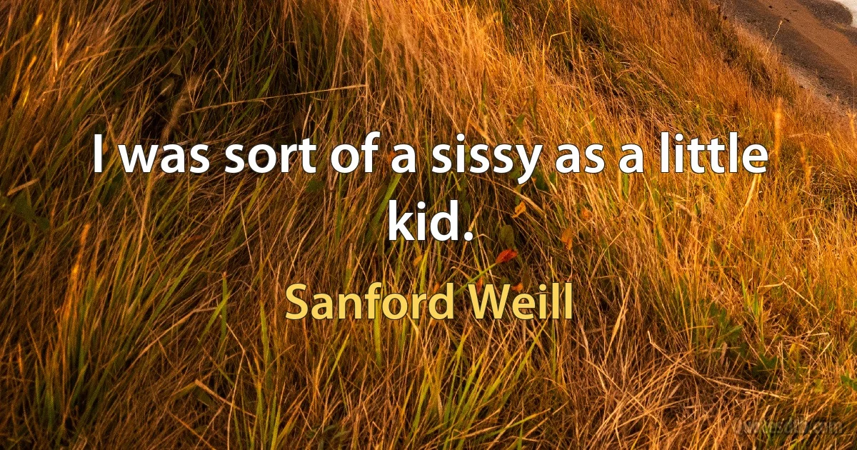 I was sort of a sissy as a little kid. (Sanford Weill)