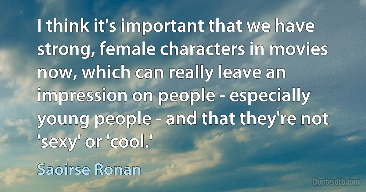 I think it's important that we have strong, female characters in movies now, which can really leave an impression on people - especially young people - and that they're not 'sexy' or 'cool.' (Saoirse Ronan)