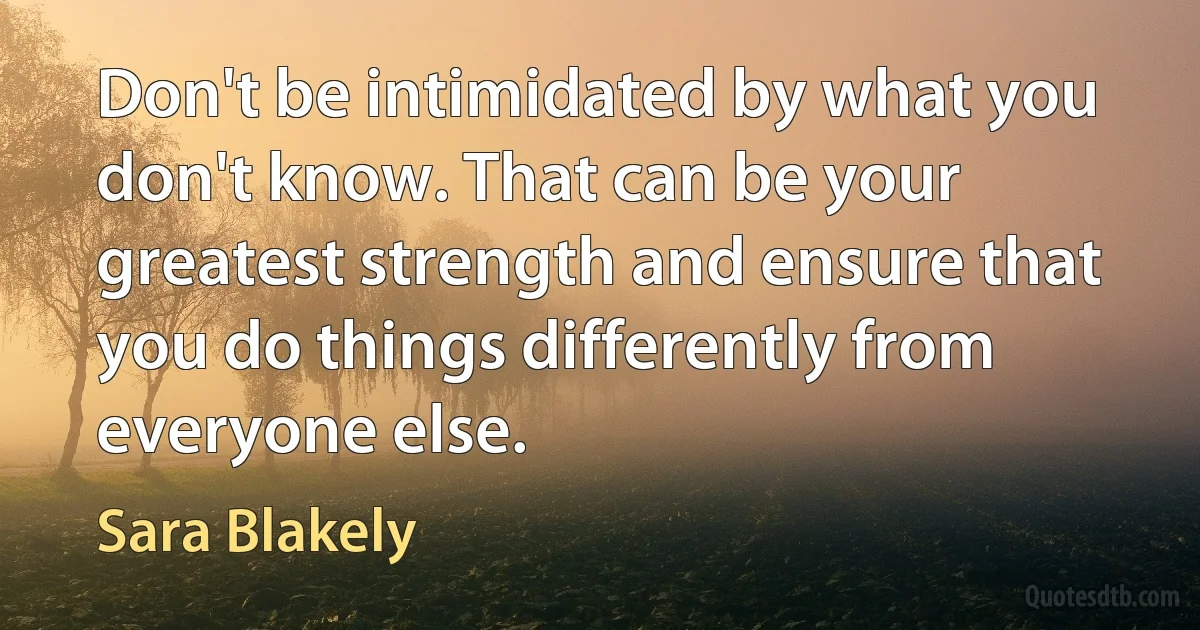 Don't be intimidated by what you don't know. That can be your greatest strength and ensure that you do things differently from everyone else. (Sara Blakely)