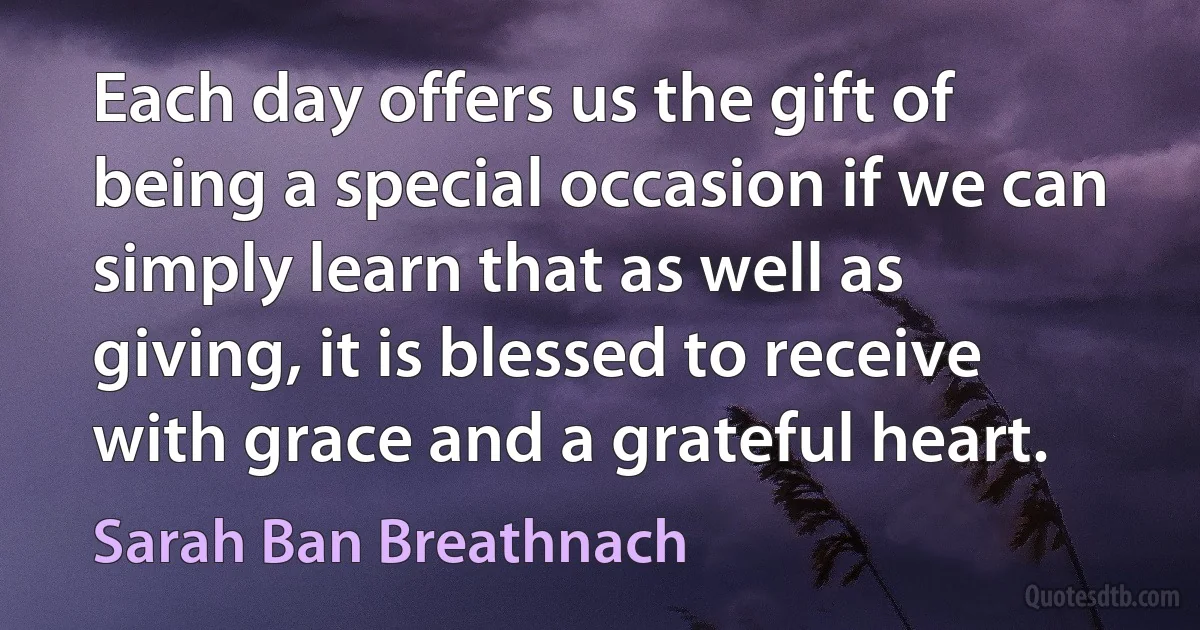 Each day offers us the gift of being a special occasion if we can simply learn that as well as giving, it is blessed to receive with grace and a grateful heart. (Sarah Ban Breathnach)