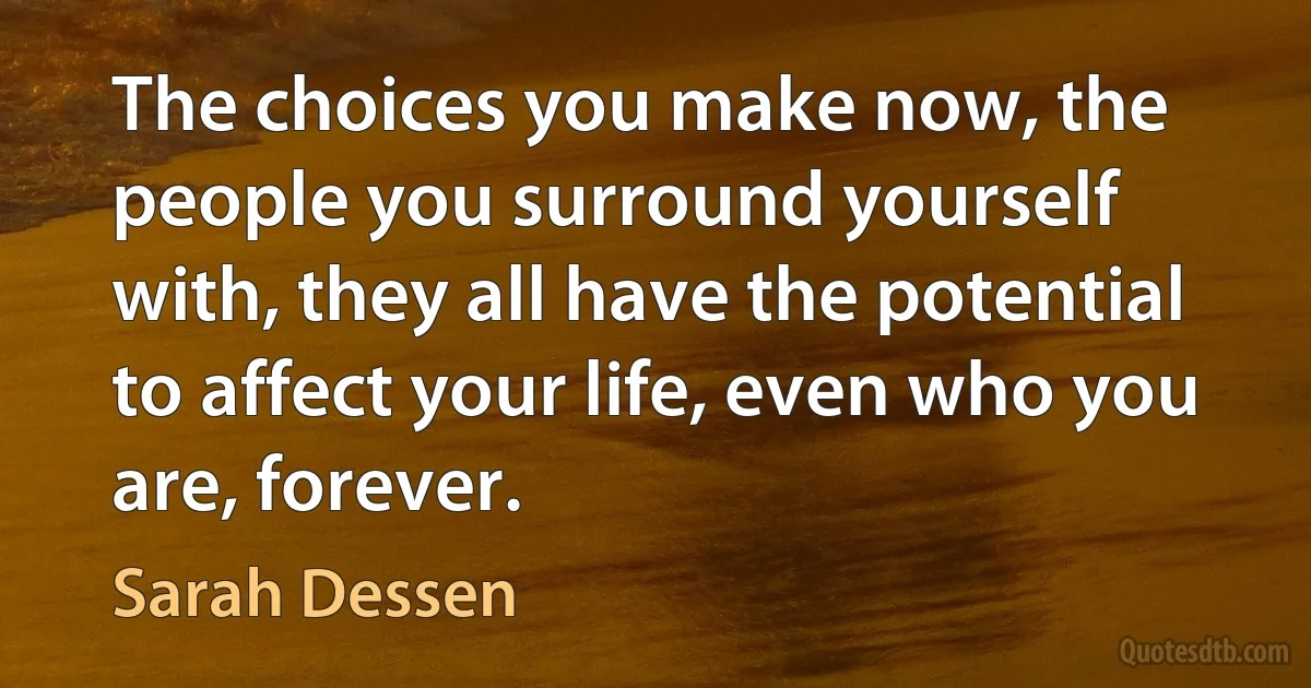 The choices you make now, the people you surround yourself with, they all have the potential to affect your life, even who you are, forever. (Sarah Dessen)