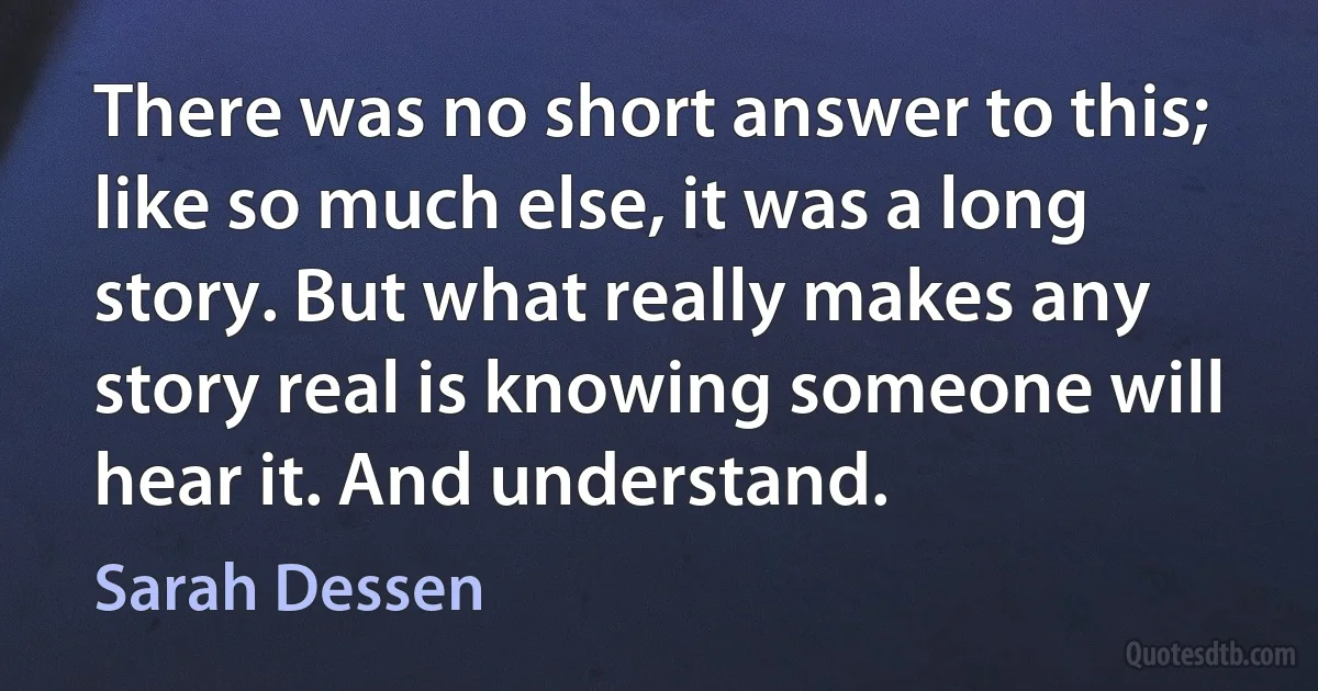 There was no short answer to this; like so much else, it was a long story. But what really makes any story real is knowing someone will hear it. And understand. (Sarah Dessen)