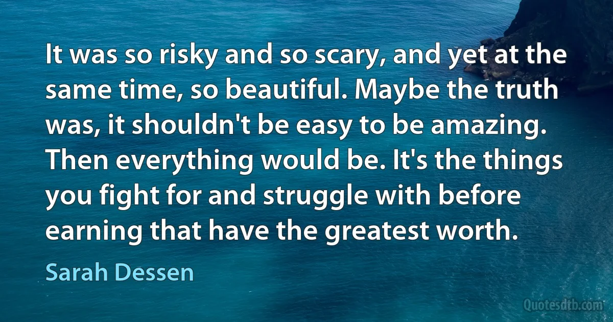 It was so risky and so scary, and yet at the same time, so beautiful. Maybe the truth was, it shouldn't be easy to be amazing. Then everything would be. It's the things you fight for and struggle with before earning that have the greatest worth. (Sarah Dessen)