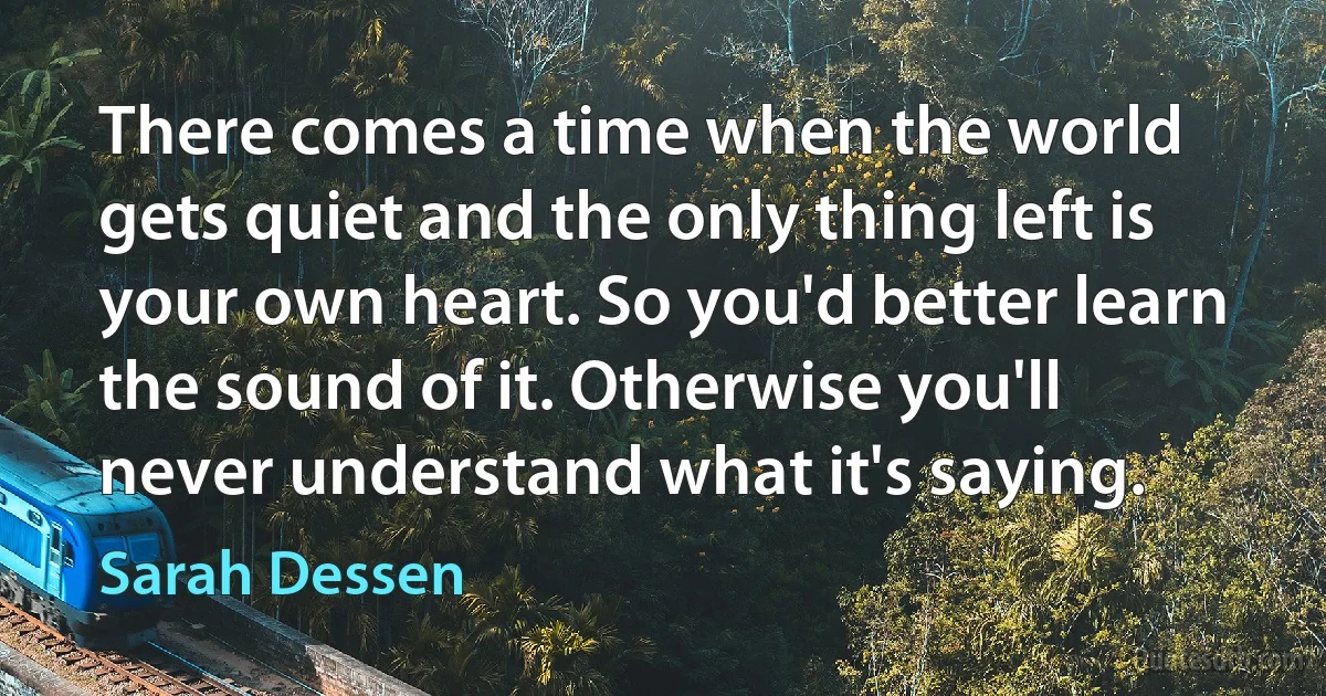 There comes a time when the world gets quiet and the only thing left is your own heart. So you'd better learn the sound of it. Otherwise you'll never understand what it's saying. (Sarah Dessen)