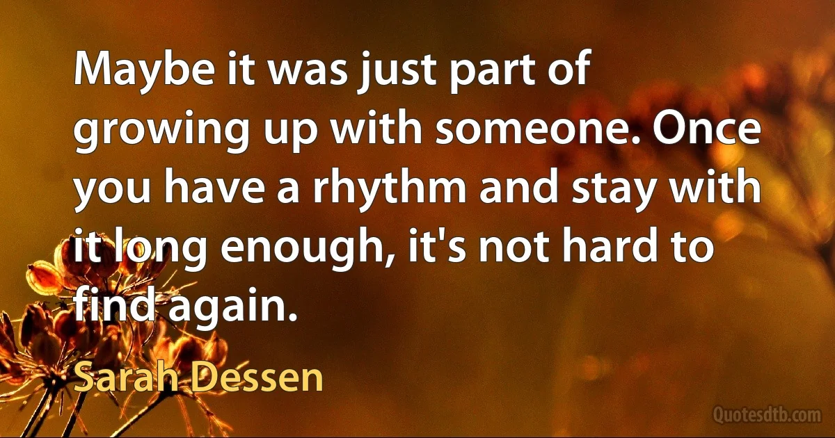 Maybe it was just part of growing up with someone. Once you have a rhythm and stay with it long enough, it's not hard to find again. (Sarah Dessen)