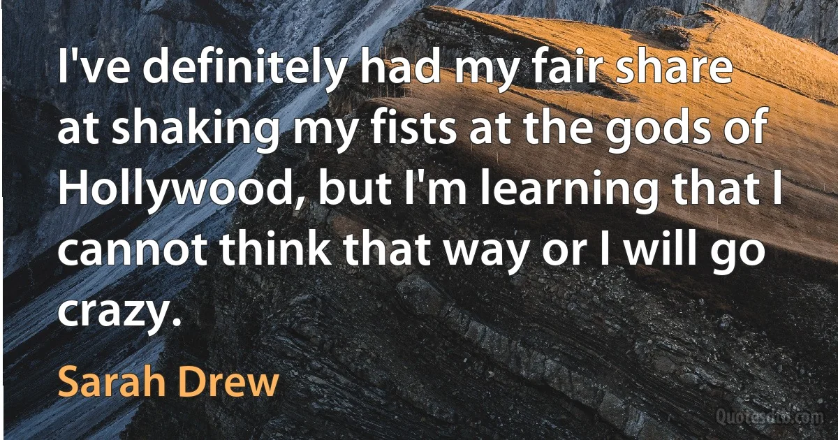 I've definitely had my fair share at shaking my fists at the gods of Hollywood, but I'm learning that I cannot think that way or I will go crazy. (Sarah Drew)