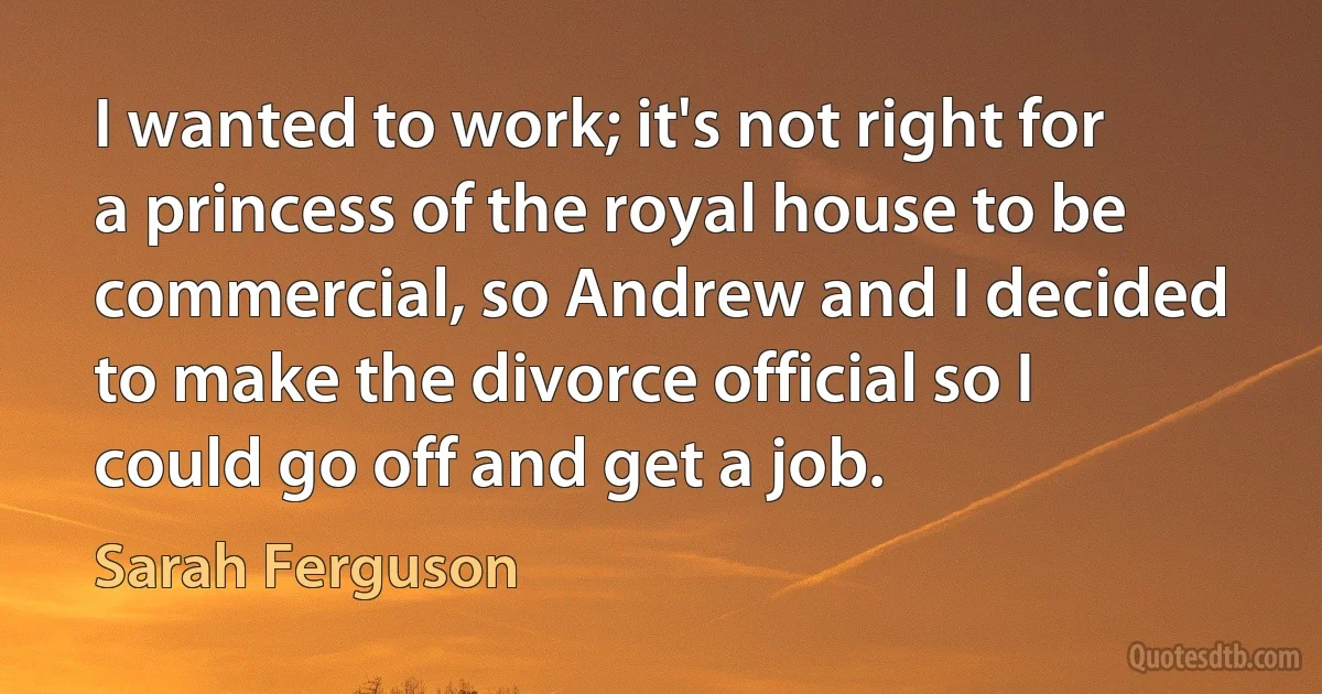 I wanted to work; it's not right for a princess of the royal house to be commercial, so Andrew and I decided to make the divorce official so I could go off and get a job. (Sarah Ferguson)