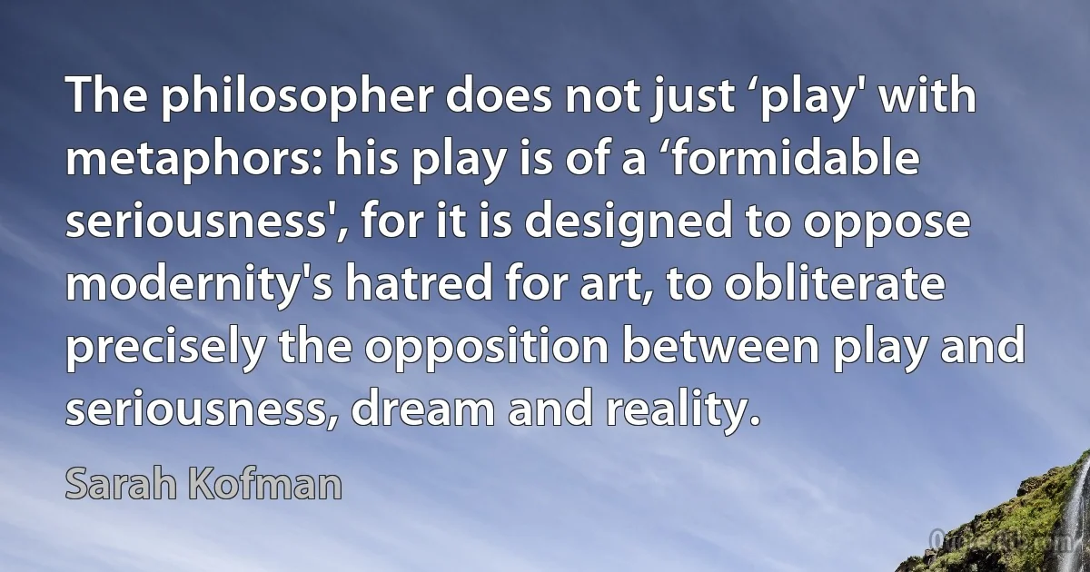 The philosopher does not just ‘play' with metaphors: his play is of a ‘formidable seriousness', for it is designed to oppose modernity's hatred for art, to obliterate precisely the opposition between play and seriousness, dream and reality. (Sarah Kofman)