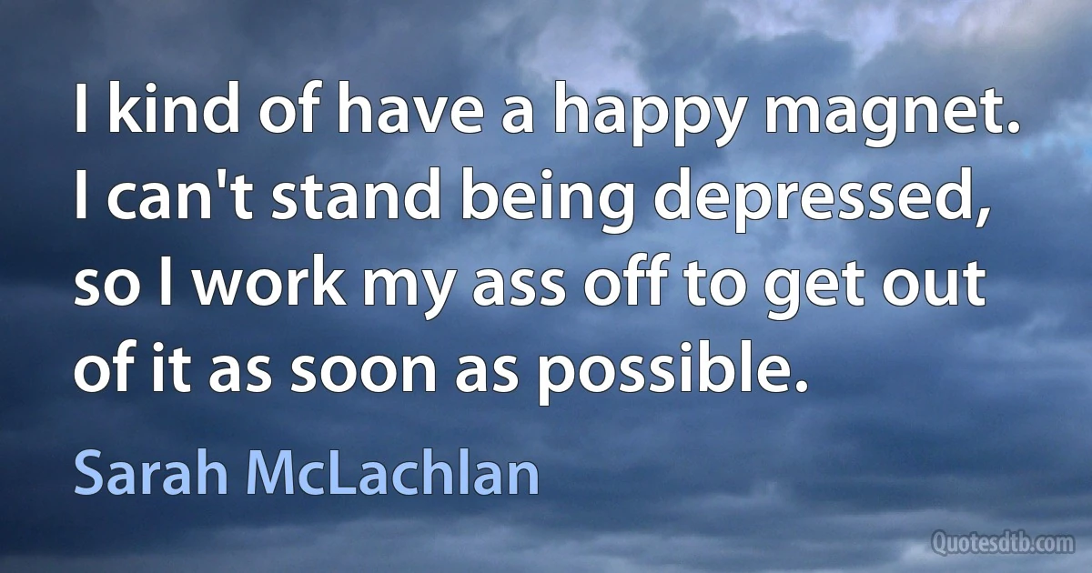 I kind of have a happy magnet. I can't stand being depressed, so I work my ass off to get out of it as soon as possible. (Sarah McLachlan)