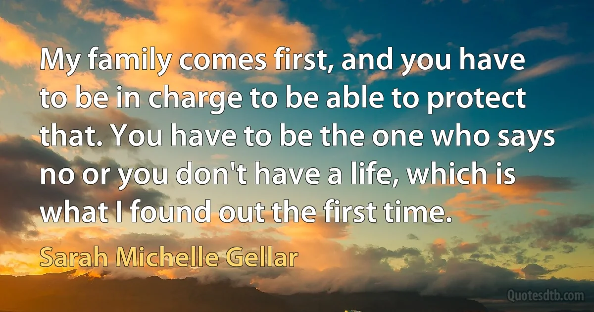 My family comes first, and you have to be in charge to be able to protect that. You have to be the one who says no or you don't have a life, which is what I found out the first time. (Sarah Michelle Gellar)