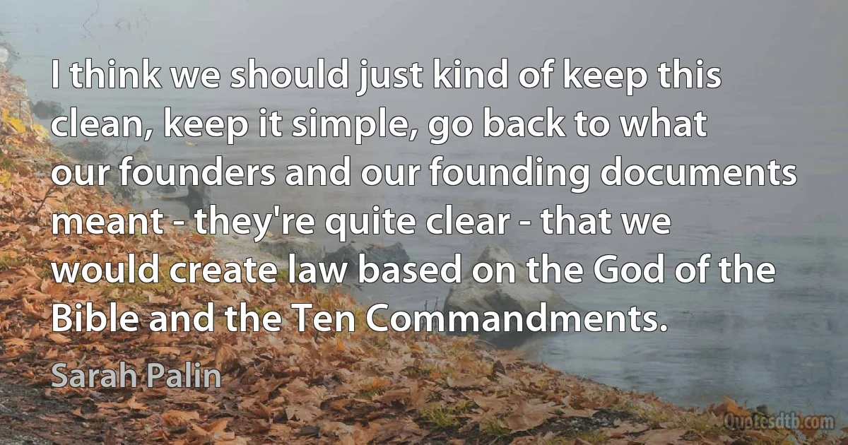 I think we should just kind of keep this clean, keep it simple, go back to what our founders and our founding documents meant - they're quite clear - that we would create law based on the God of the Bible and the Ten Commandments. (Sarah Palin)