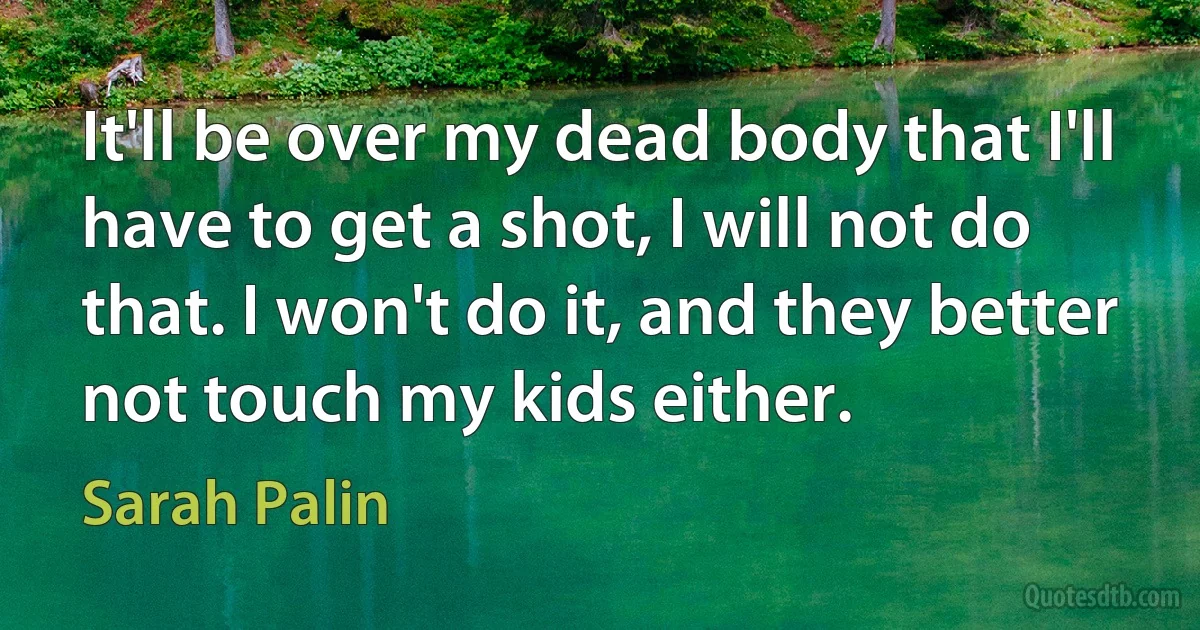 It'll be over my dead body that I'll have to get a shot, I will not do that. I won't do it, and they better not touch my kids either. (Sarah Palin)