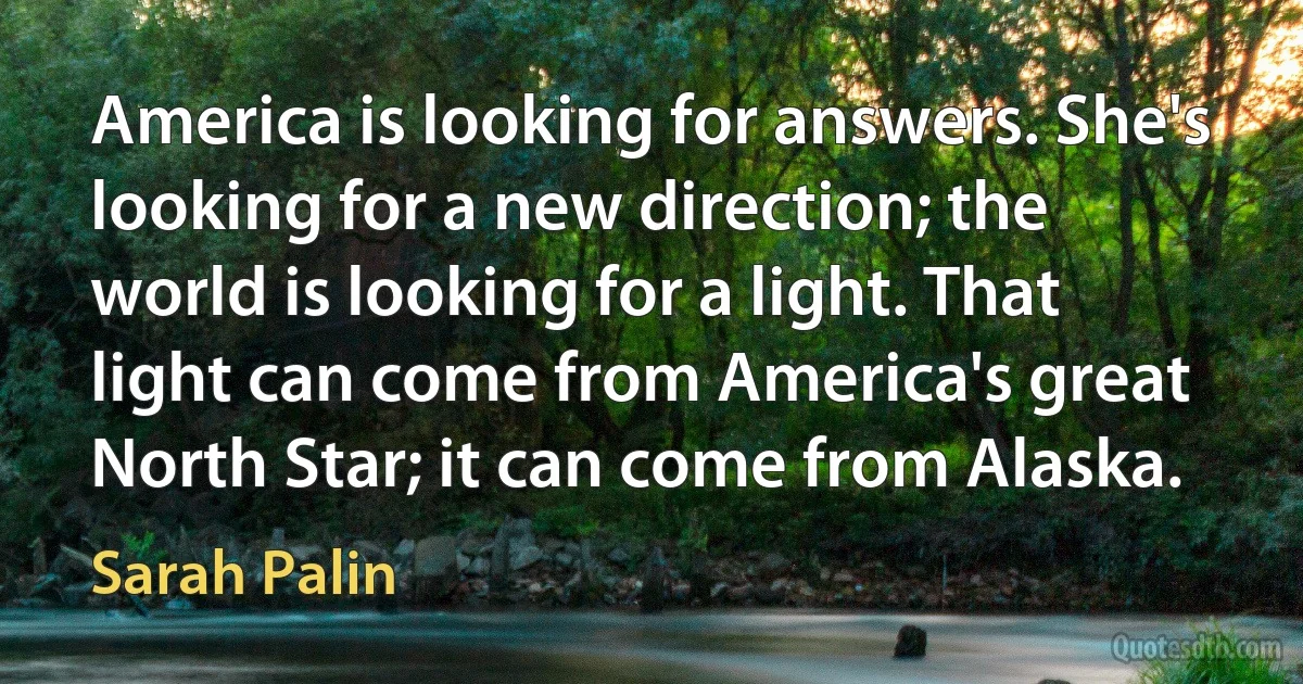 America is looking for answers. She's looking for a new direction; the world is looking for a light. That light can come from America's great North Star; it can come from Alaska. (Sarah Palin)