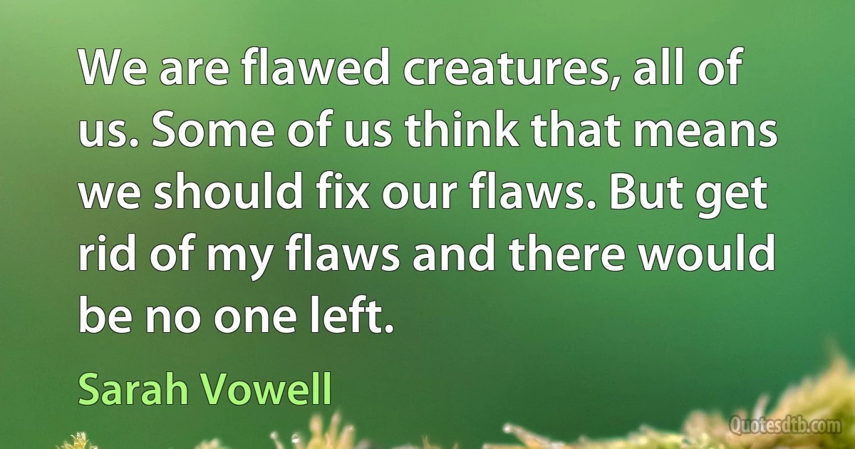 We are flawed creatures, all of us. Some of us think that means we should fix our flaws. But get rid of my flaws and there would be no one left. (Sarah Vowell)