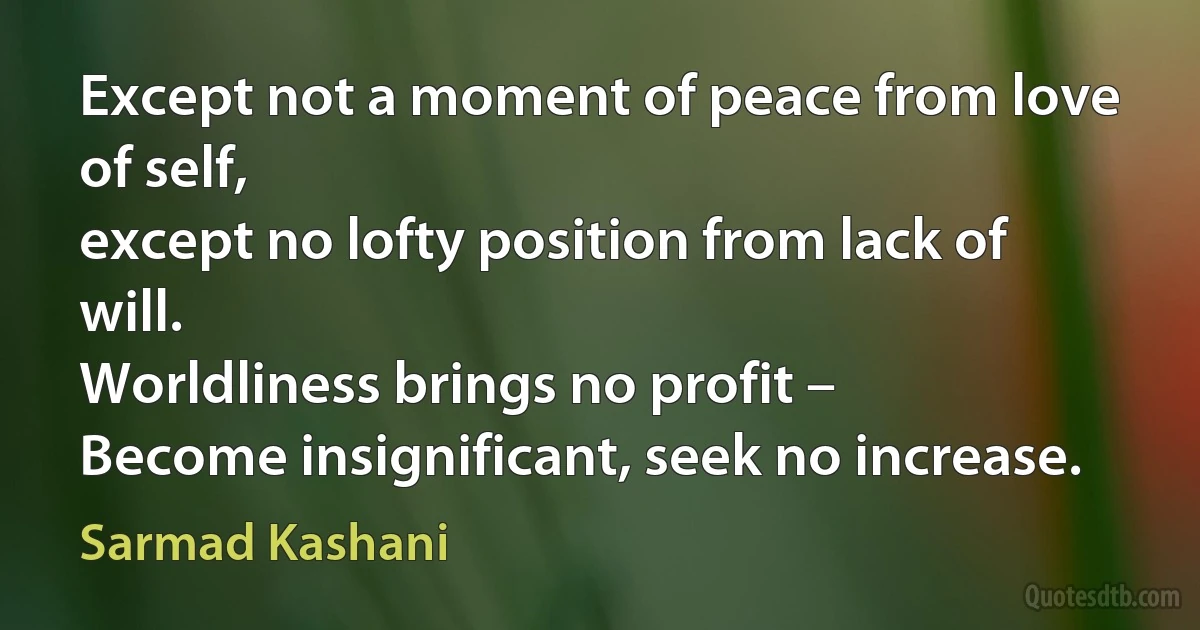 Except not a moment of peace from love of self,
except no lofty position from lack of will.
Worldliness brings no profit –
Become insignificant, seek no increase. (Sarmad Kashani)