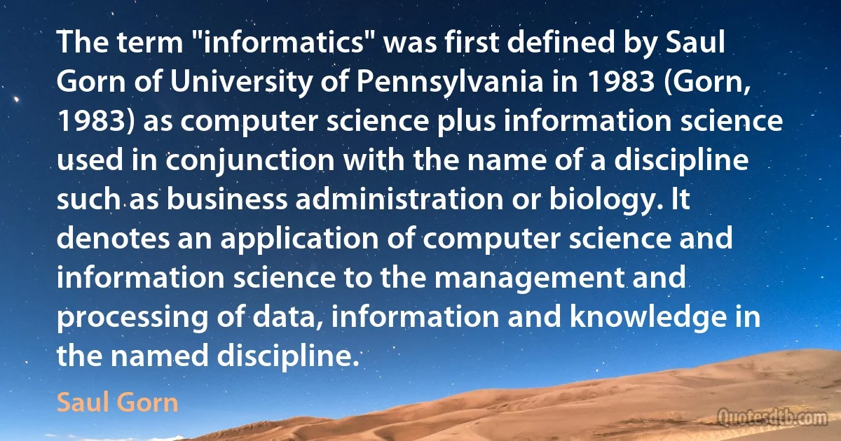 The term "informatics" was first defined by Saul Gorn of University of Pennsylvania in 1983 (Gorn, 1983) as computer science plus information science used in conjunction with the name of a discipline such as business administration or biology. It denotes an application of computer science and information science to the management and processing of data, information and knowledge in the named discipline. (Saul Gorn)