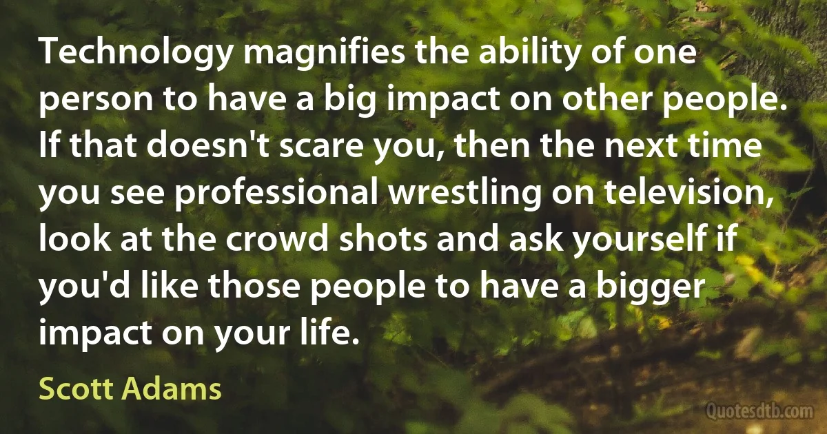 Technology magnifies the ability of one person to have a big impact on other people. If that doesn't scare you, then the next time you see professional wrestling on television, look at the crowd shots and ask yourself if you'd like those people to have a bigger impact on your life. (Scott Adams)