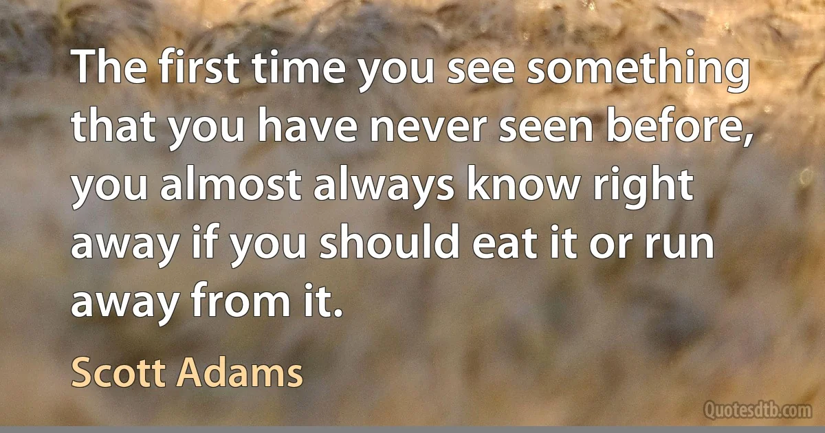 The first time you see something that you have never seen before, you almost always know right away if you should eat it or run away from it. (Scott Adams)