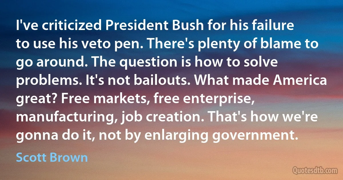 I've criticized President Bush for his failure to use his veto pen. There's plenty of blame to go around. The question is how to solve problems. It's not bailouts. What made America great? Free markets, free enterprise, manufacturing, job creation. That's how we're gonna do it, not by enlarging government. (Scott Brown)