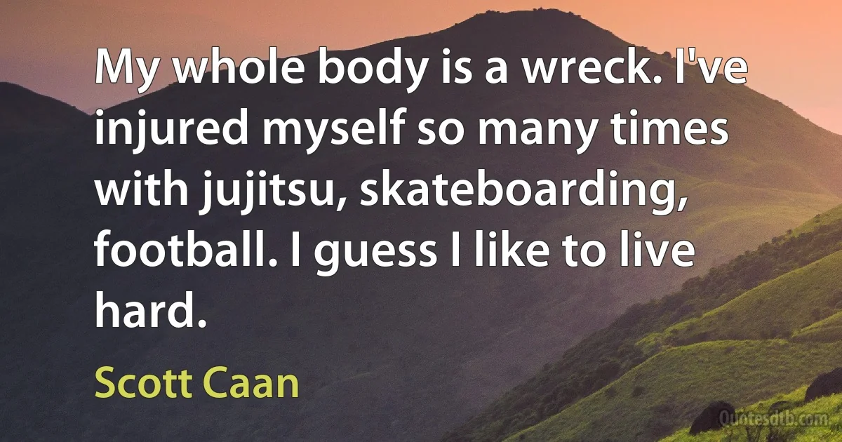 My whole body is a wreck. I've injured myself so many times with jujitsu, skateboarding, football. I guess I like to live hard. (Scott Caan)