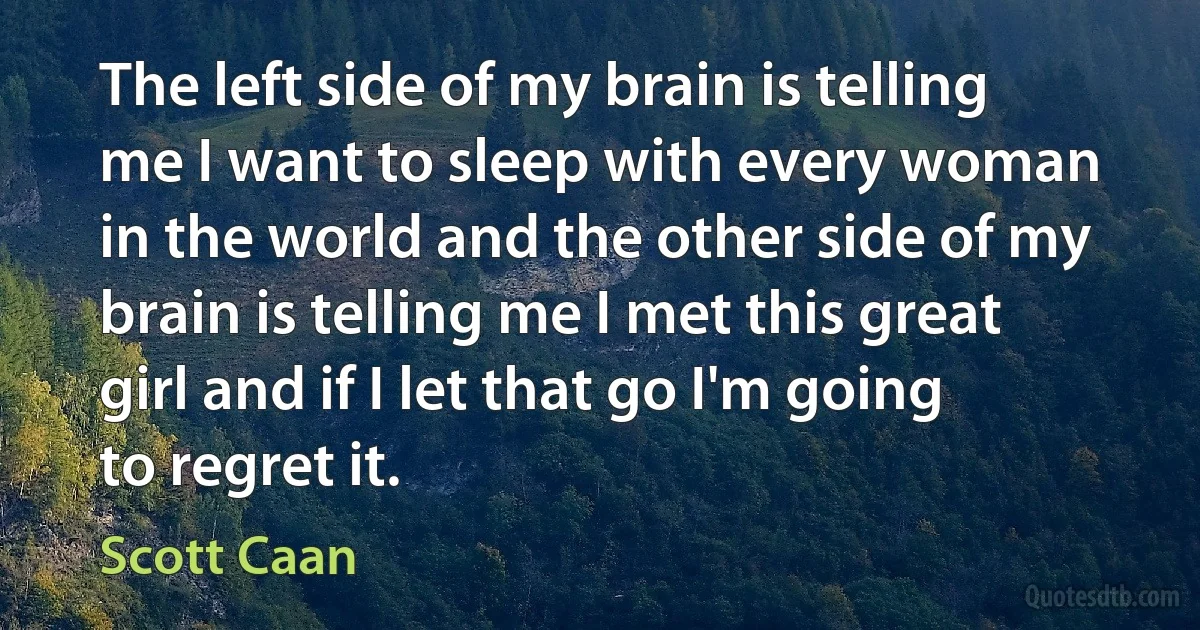 The left side of my brain is telling me I want to sleep with every woman in the world and the other side of my brain is telling me I met this great girl and if I let that go I'm going to regret it. (Scott Caan)