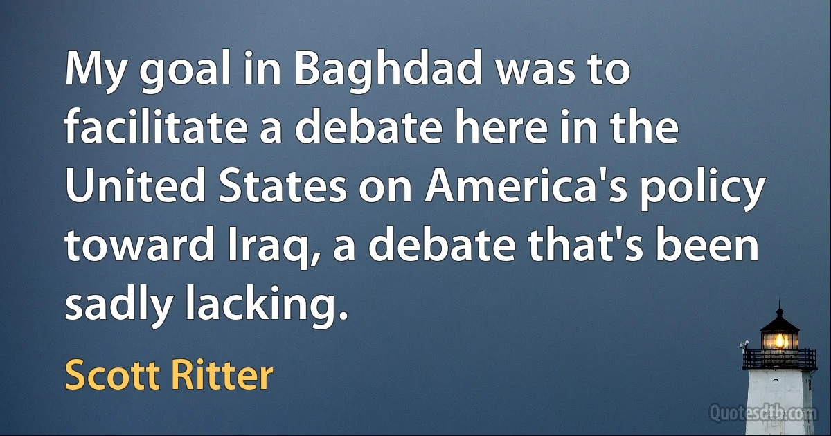 My goal in Baghdad was to facilitate a debate here in the United States on America's policy toward Iraq, a debate that's been sadly lacking. (Scott Ritter)