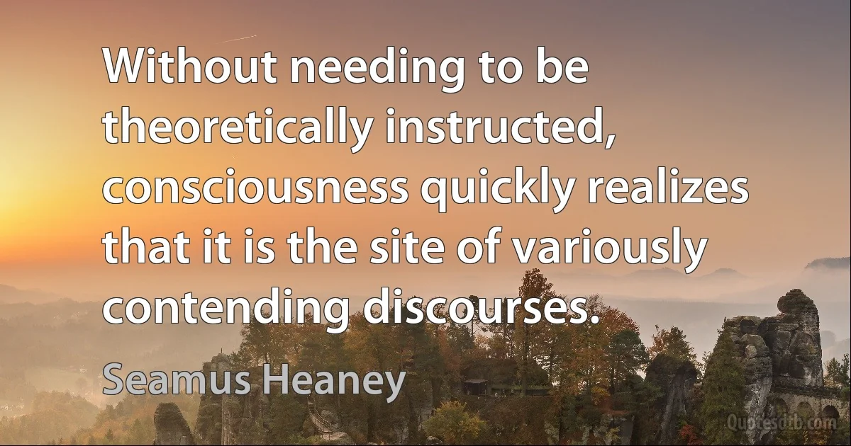 Without needing to be theoretically instructed, consciousness quickly realizes that it is the site of variously contending discourses. (Seamus Heaney)