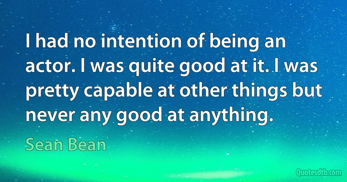 I had no intention of being an actor. I was quite good at it. I was pretty capable at other things but never any good at anything. (Sean Bean)