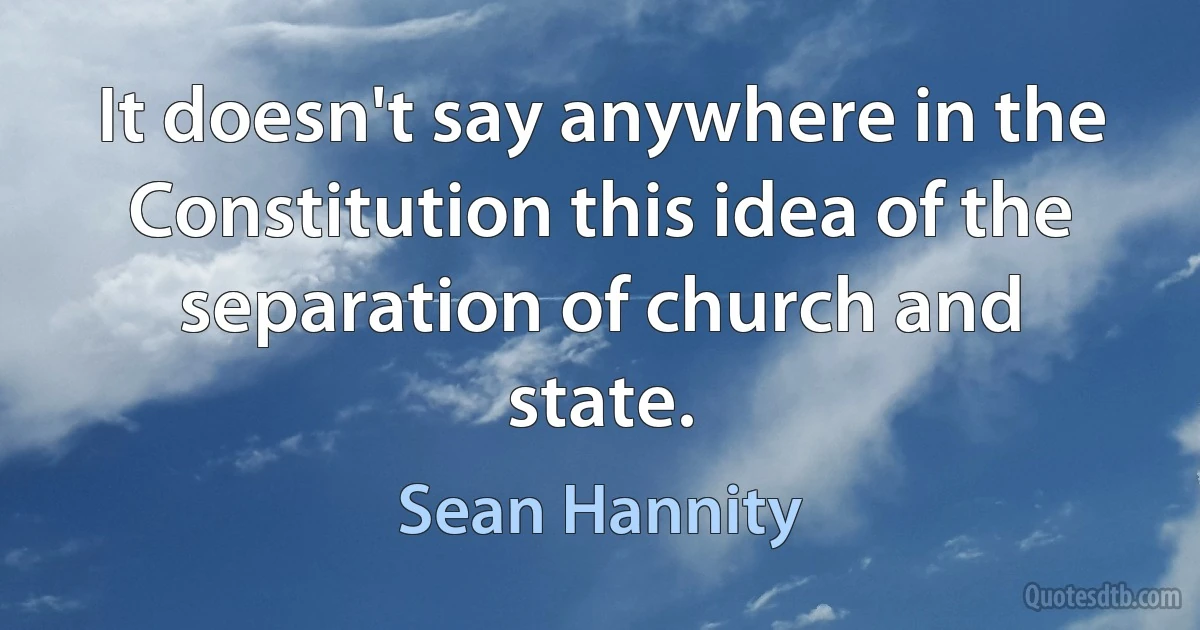 It doesn't say anywhere in the Constitution this idea of the separation of church and state. (Sean Hannity)