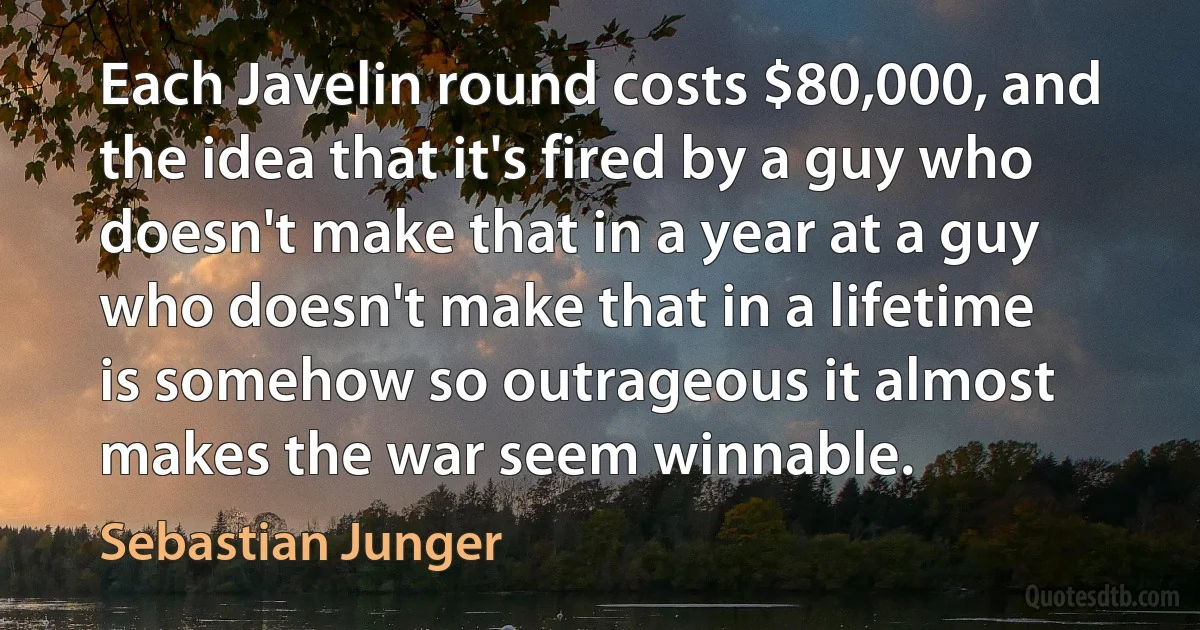 Each Javelin round costs $80,000, and the idea that it's fired by a guy who doesn't make that in a year at a guy who doesn't make that in a lifetime is somehow so outrageous it almost makes the war seem winnable. (Sebastian Junger)